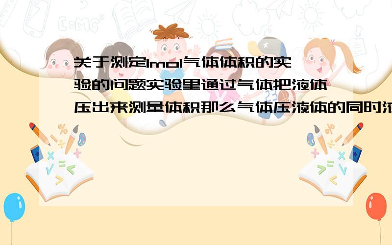 关于测定1mol气体体积的实验的问题实验里通过气体把液体压出来测量体积那么气体压液体的同时液体给气体反作用力那么气体受力被压缩,压强变大测定的体积应该就部不对了啊?