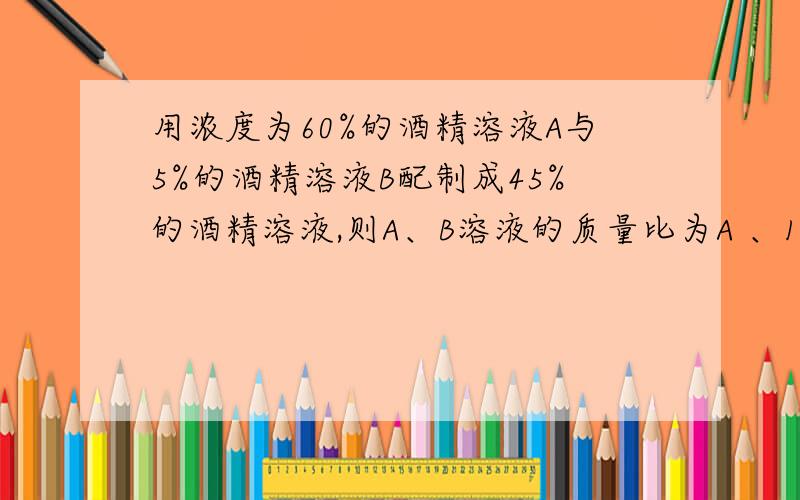 用浓度为60%的酒精溶液A与5%的酒精溶液B配制成45%的酒精溶液,则A、B溶液的质量比为A 、1：2 B 、2：3 C 、4：3 D 、3：1