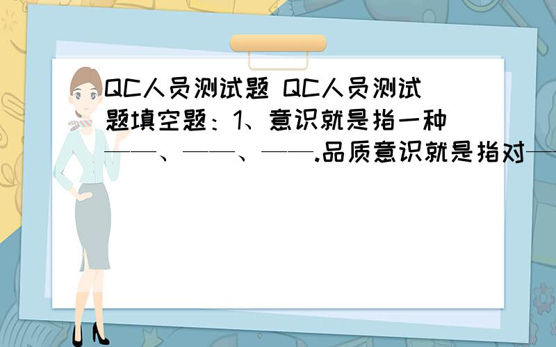 QC人员测试题 QC人员测试题填空题：1、意识就是指一种——、——、——.品质意识就是指对————.2、品管员须具备良好的心态,有——、—— 、——、—— 、—— .3、报表的作用：——