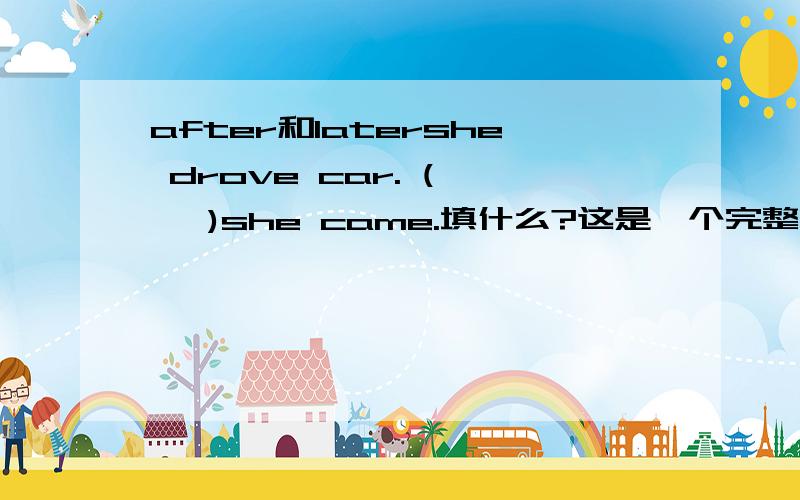 after和latershe drove car. (    )she came.填什么?这是一个完整的句子.应该later吧,after的话又不是状语