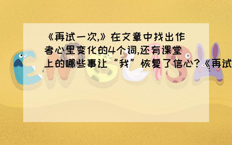 《再试一次,》在文章中找出作者心里变化的4个词,还有课堂上的哪些事让“我”恢复了信心?《再试一次,》1、原文中找4个“我”心里变化过程的词,2、 课堂上的哪些事情让“我”恢复了信心