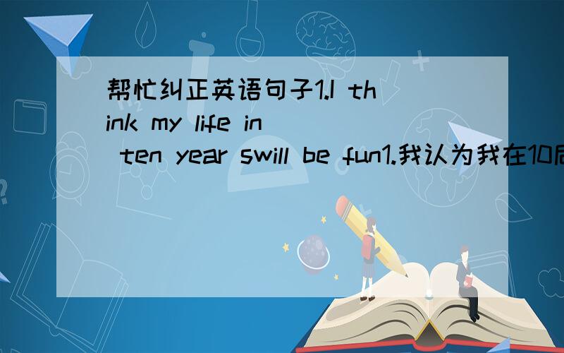 帮忙纠正英语句子1.I think my life in ten year swill be fun1.我认为我在10后的生活将会很快乐用I think my life in ten years will be happy可以吗?2.we need teacher to help us to learn more and more knowledge3,I want to tell stude