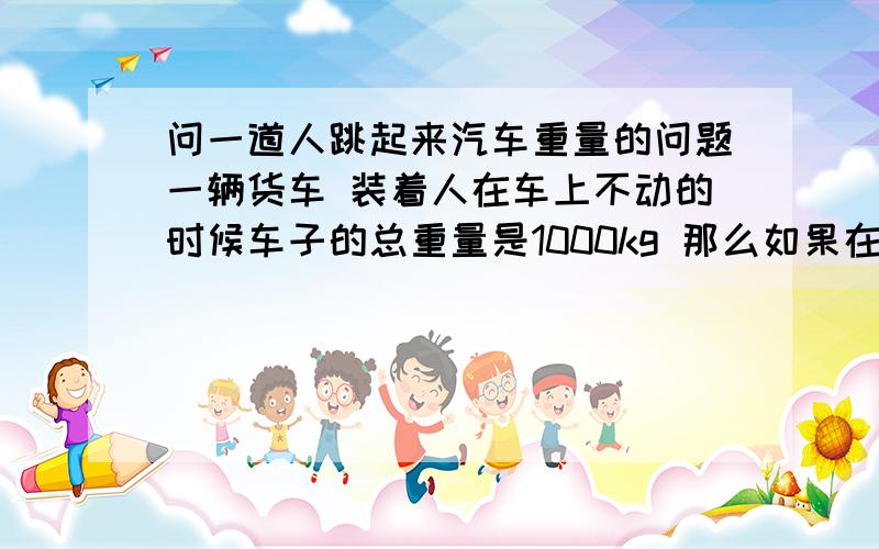 问一道人跳起来汽车重量的问题一辆货车 装着人在车上不动的时候车子的总重量是1000kg 那么如果在某些情况下人起来 这时汽车的总重量是变大还是变小了?也就是说 假如现在有一把足够大