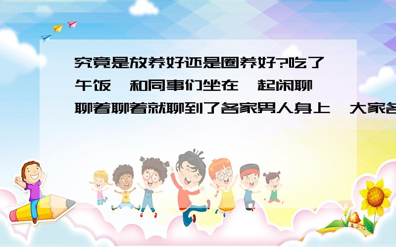 究竟是放养好还是圈养好?吃了午饭,和同事们坐在一起闲聊,聊着聊着就聊到了各家男人身上,大家各抒己见啊,但是最后纠结在一个问题上就是：男人究竟是圈养好还是放养好呢?欢迎大家也来