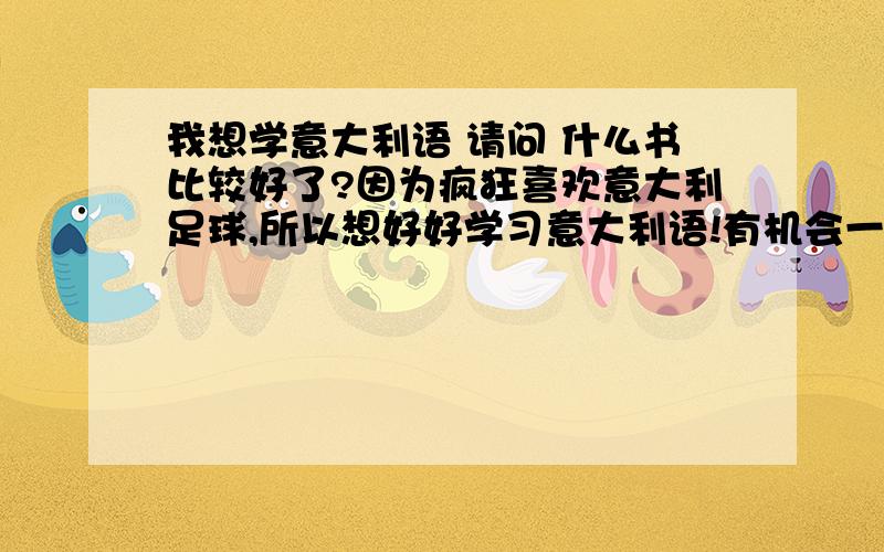 我想学意大利语 请问 什么书比较好了?因为疯狂喜欢意大利足球,所以想好好学习意大利语!有机会一定要亲自去到意大利.置身在那片蓝色的海洋中间,感受那份激情,在现场为意大利欢呼,为意