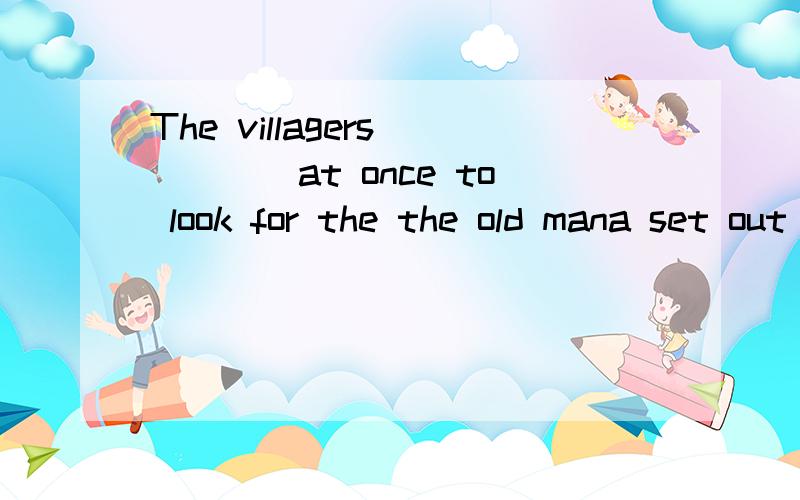 The villagers_____at once to look for the the old mana set out b get to c go with d get off