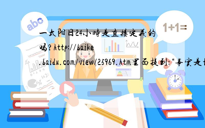 一太阳日24小时是直接定义的吗?http://baike.baidu.com/view/25969.htm里面提到：“事实是地球有公转又有自转,那么把公转多出的一天平均在每一天,于是 太阳日=23小时56分4秒加+24小时/恒星年=24小时.