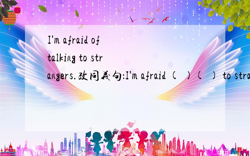 I'm afraid of talking to strangers.改同义句：I'm afraid ( )( ) to strangers.