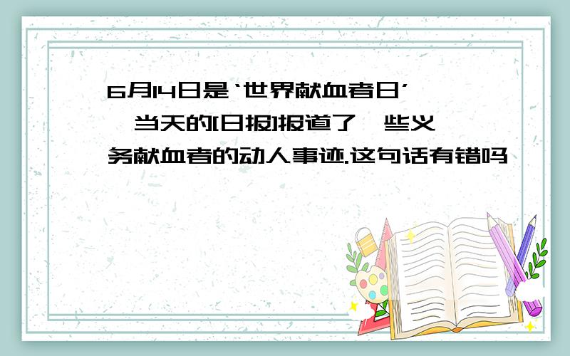 6月14日是‘世界献血者日’,当天的[日报]报道了一些义务献血者的动人事迹.这句话有错吗