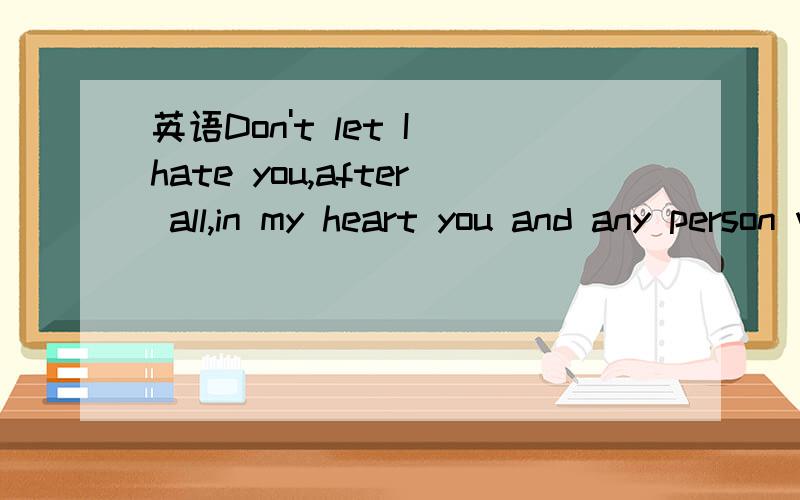 英语Don't let I hate you,after all,in my heart you and any person who is not the same.不要在翻译哪里弄来给我,