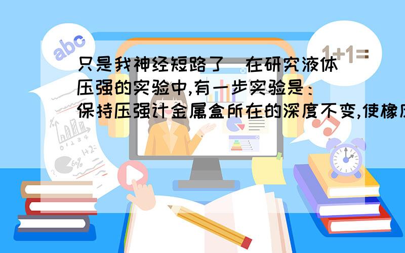 只是我神经短路了）在研究液体压强的实验中,有一步实验是：保持压强计金属盒所在的深度不变,使橡皮膜朝上、朝下、朝任何方向.这步实验研究的是（）A、液体内部是否有压强 B、液体内