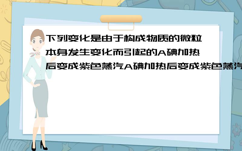 下列变化是由于构成物质的微粒本身发生变化而引起的A碘加热后变成紫色蒸汽A碘加热后变成紫色蒸汽B冰块融化成水C樟脑丸放在衣柜中逐渐消失D氢气和氧气燃烧生成水