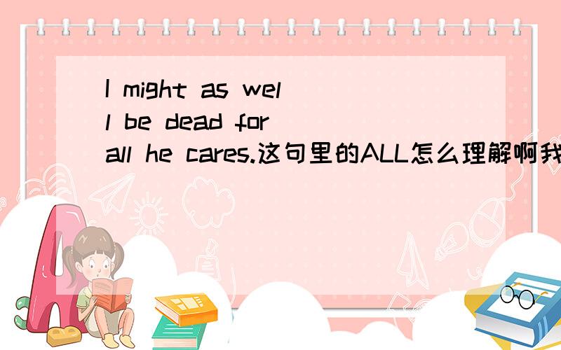 I might as well be dead for all he cares.这句里的ALL怎么理解啊我知道是全部的意思为什么是【我宁可死也要他全部的关心】好像逻辑不通啊