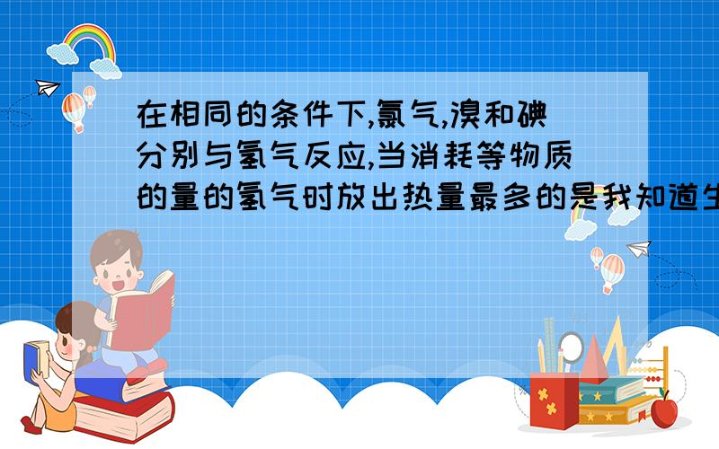 在相同的条件下,氯气,溴和碘分别与氢气反应,当消耗等物质的量的氢气时放出热量最多的是我知道生成物越稳定,放出的能量最多,可是原先的能量是不同的啊,且氯气最低,那该如何判断