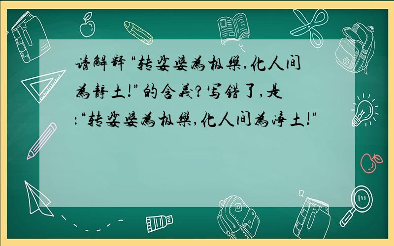 请解释“转娑婆为极乐,化人间为静土!”的含义?写错了,是：“转娑婆为极乐,化人间为净土!”