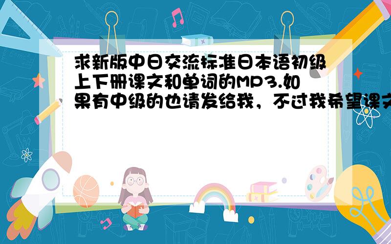 求新版中日交流标准日本语初级上下册课文和单词的MP3.如果有中级的也请发给我，不过我希望课文和单词的mp3齐全。