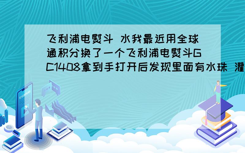 飞利浦电熨斗 水我最近用全球通积分换了一个飞利浦电熨斗GC1408拿到手打开后发现里面有水珠 灌水的小盖子一打开就有一颗水珠我想问问有没有人知道新品就是这样还是给我的是使用过的