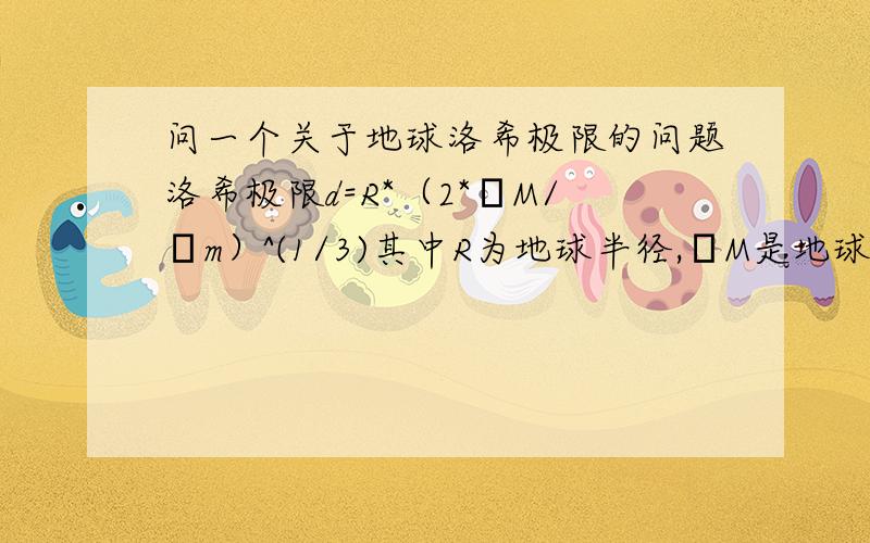 问一个关于地球洛希极限的问题洛希极限d=R*（2*ρM/ρm）^(1/3)其中R为地球半径,ρM是地球密度,ρm是卫星密度假设人造卫星是刚性的,密度也按5.5计算（实际上没有这么高,这里取高点,算出来洛希