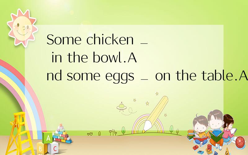 Some chicken _ in the bowl.And some eggs _ on the table.A.is,is B.are,are C.is,are D.are,is