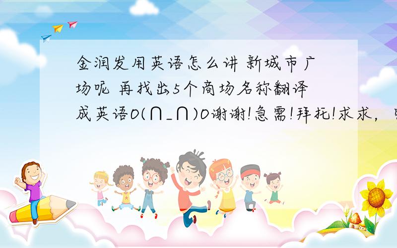 金润发用英语怎么讲 新城市广场呢 再找出5个商场名称翻译成英语O(∩_∩)O谢谢!急需!拜托!求求，明天就s定了