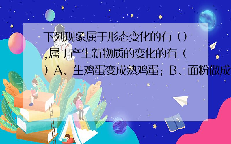 下列现象属于形态变化的有（）,属于产生新物质的变化的有（）A、生鸡蛋变成熟鸡蛋；B、面粉做成馒头；、C、秋天树叶变黄；D、钢锭变成菜刀；E、池塘的水干枯了；F、盐酸滴在石灰石上