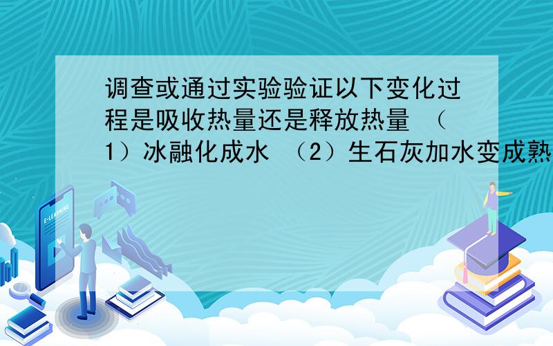 调查或通过实验验证以下变化过程是吸收热量还是释放热量 （1）冰融化成水 （2）生石灰加水变成熟石灰