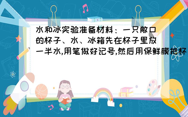 水和冰实验准备材料：一只敞口的杯子、水、冰箱先在杯子里放一半水,用笔做好记号,然后用保鲜膜把杯口盖住,防止水分流失,放进冰箱的冷冻室中.三个小时后,取出杯子,你发现了什么?把杯