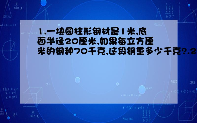 1.一块圆柱形钢材是1米,底面半径20厘米,如果每立方厘米的钢种70千克,这段钢重多少千克?.2.把底面半径为4厘米,高为6厘米的圆柱形木块加工成最大的圆锥,要去掉多少立方厘米的木料?3.解比例