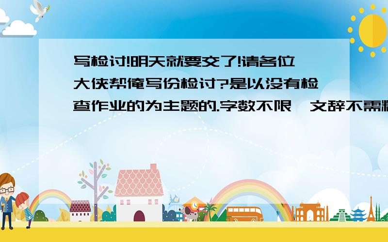 写检讨!明天就要交了!请各位大侠帮俺写份检讨?是以没有检查作业的为主题的.字数不限,文辞不需精彩,只需讲出是为什么没有检查（因为顾着看书）再写一下以后会不会在做了啊!Hi,could you he