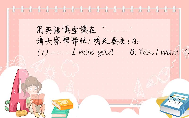 用英语填空填在“-----”请大家帮帮忙!明天要交!A:(1)-----I help you?     B:Yes,l want (2)-----juice,please.     A:How (3)-----Four bottles.And can l have some chocolates ,please?    A:Of course .How (4)-----chocolates do you need