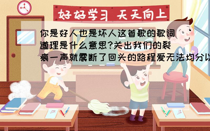 你是好人也是坏人这首歌的歌词道理是什么意思?关出我们的裂痕一声就震断了回头的路程爱无法均分以后就留给你们也许用伤害结束爱才更动人容忍的人其实并不笨只是宁可对自己残忍既然