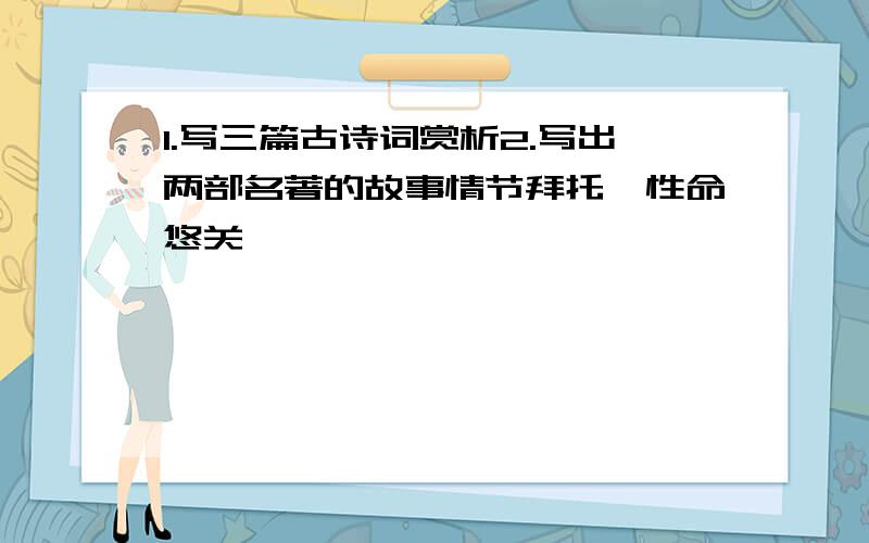 1.写三篇古诗词赏析2.写出两部名著的故事情节拜托,性命悠关