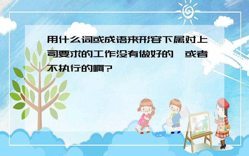 用什么词或成语来形容下属对上司要求的工作没有做好的,或者不执行的啊?