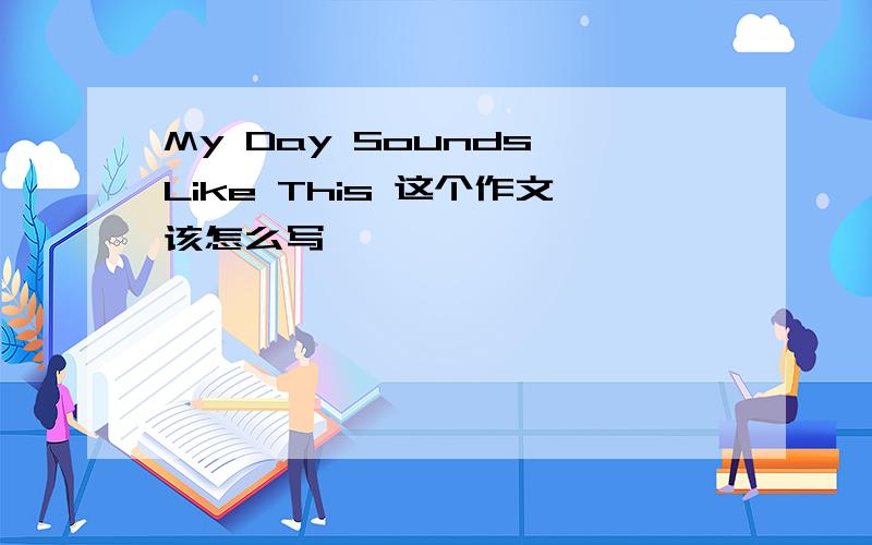 My Day Sounds Like This 这个作文该怎么写