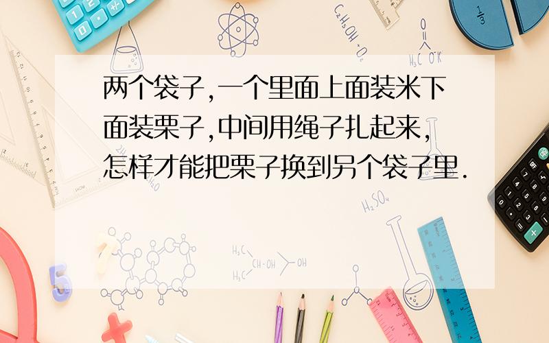 两个袋子,一个里面上面装米下面装栗子,中间用绳子扎起来,怎样才能把栗子换到另个袋子里.