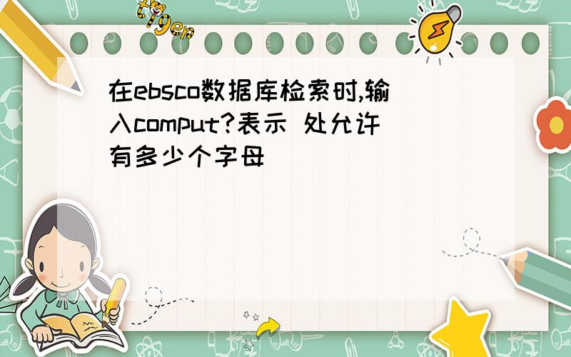 在ebsco数据库检索时,输入comput?表示 处允许有多少个字母