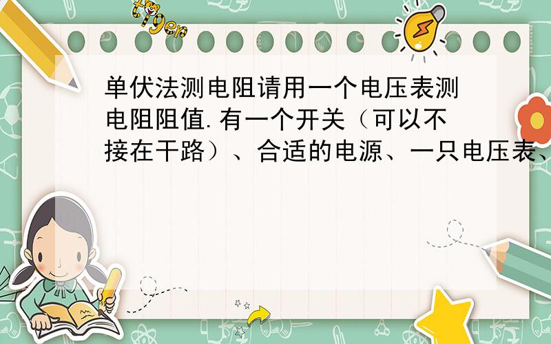 单伏法测电阻请用一个电压表测电阻阻值.有一个开关（可以不接在干路）、合适的电源、一只电压表、已知电阻R、待测电阻Rx、导线若干.求待测电阻阻值.注意：实验过程中不可拆换电路!请