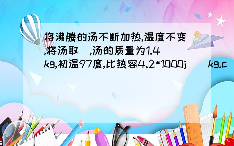 将沸腾的汤不断加热,温度不变,将汤取岀,汤的质量为1.4kg,初温97度,比热容4.2*1000j\(kg.c)肉的初温为22度,比热容3.5*1000j\(kg.c)基于健康,肉的温度加热至82在汤中可加多少肉?