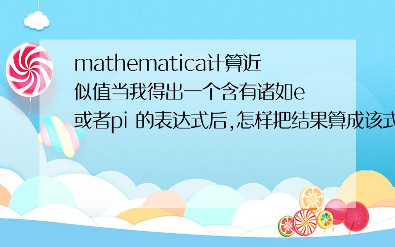 mathematica计算近似值当我得出一个含有诸如e 或者pi 的表达式后,怎样把结果算成该式子的近似值呢?2楼我没有明白你的意思...我是新手 请多指教