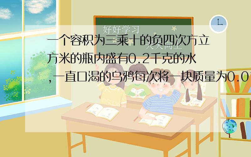 一个容积为三乘十的负四次方立方米的瓶内盛有0.2千克的水,一直口渴的乌鸦每次将一块质量为0.01千克的小石一个容积为三乘十的负四次方立方米的瓶内盛有0.2千克的水，一直口渴的乌鸦每