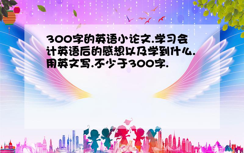 300字的英语小论文.学习会计英语后的感想以及学到什么.用英文写.不少于300字.