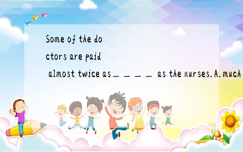 Some of the doctors are paid almost twice as____ as the nurses.A.much B.many C.more