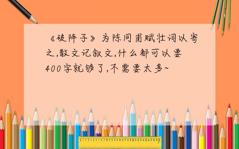 《破阵子》为陈同甫赋壮词以寄之,散文记叙文,什么都可以要400字就够了,不需要太多~