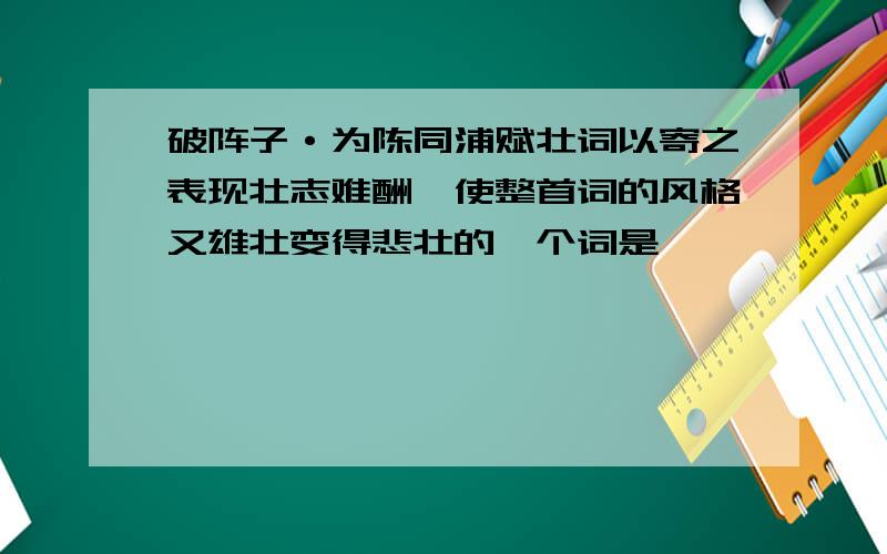 破阵子·为陈同浦赋壮词以寄之表现壮志难酬,使整首词的风格又雄壮变得悲壮的一个词是