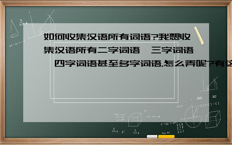 如何收集汉语所有词语?我想收集汉语所有二字词语,三字词语,四字词语甚至多字词语.怎么弄呢?有这样的软件吗?一般词语软件都是输入查询性质的,而我是直接要词语列表的文本.求大家帮帮