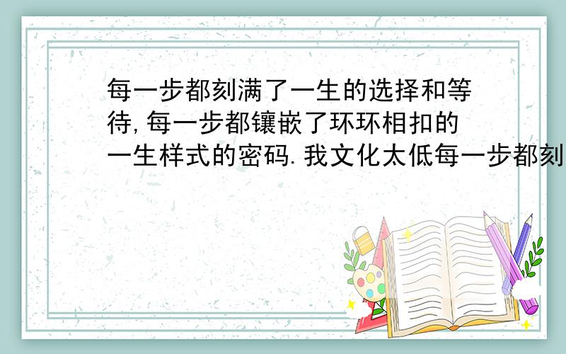 每一步都刻满了一生的选择和等待,每一步都镶嵌了环环相扣的一生样式的密码.我文化太低每一步都刻满了一生的选择和等待,每一步都镶嵌了环环相扣的一生样式的密码.我文化太低了!看不