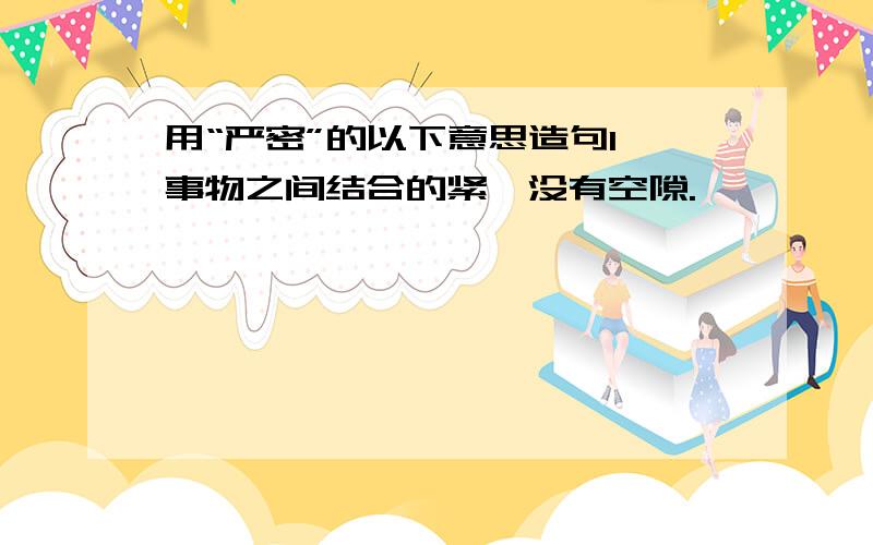 用“严密”的以下意思造句1、事物之间结合的紧,没有空隙.