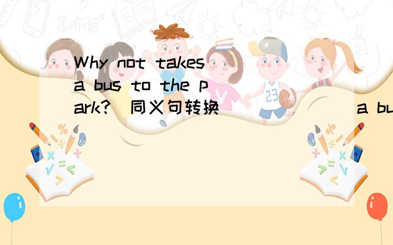 Why not takes a bus to the park?(同义句转换)___ ___a bus to the park.