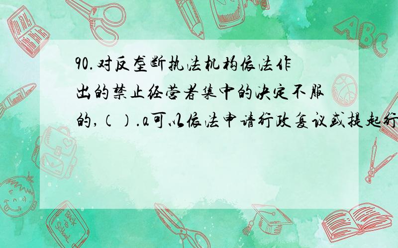 90.对反垄断执法机构依法作出的禁止经营者集中的决定不服的,（）.a可以依法申请行政复议或提起行政诉讼b不能提起行政诉讼c应该直接提起行政诉讼d可先依法申请行政复议,对行政复议不服