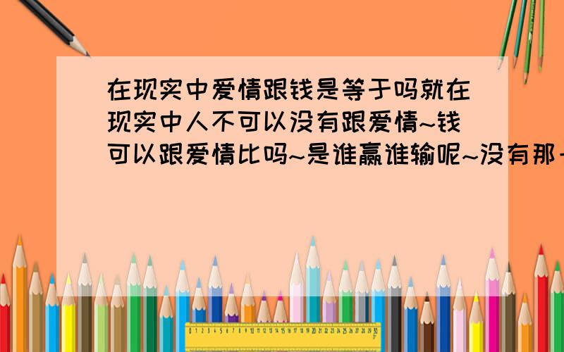 在现实中爱情跟钱是等于吗就在现实中人不可以没有跟爱情~钱可以跟爱情比吗~是谁赢谁输呢~没有那一样是自己可以过得了的~